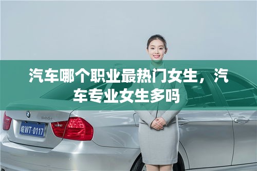 汽车哪个职业最热门女生，汽车专业女生多吗 