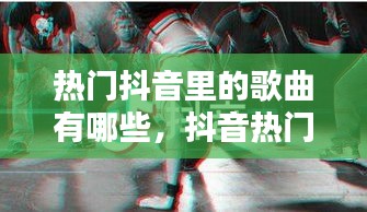 热门抖音里的歌曲有哪些，抖音热门歌曲都有哪些 