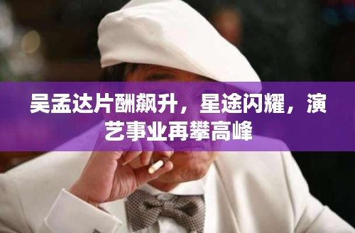 吴孟达片酬飙升，星途闪耀，演艺事业再攀高峰