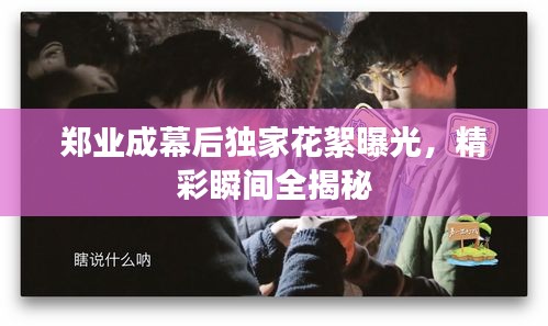 郑业成幕后独家花絮曝光，精彩瞬间全揭秘