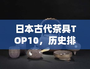 日本古代茶具TOP10，历史排名，一睹茶道文化瑰宝