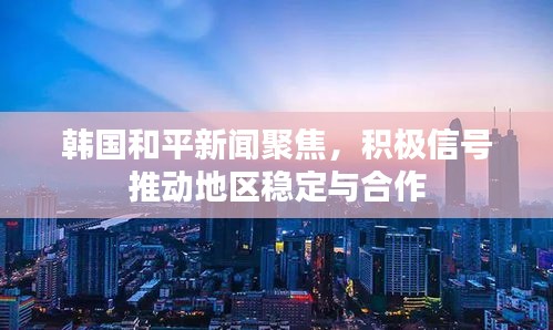 韩国和平新闻聚焦，积极信号推动地区稳定与合作