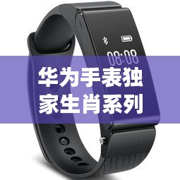 华为手表独家生肖系列，科技与文化的完美融合——智能时尚首选