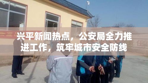 兴平新闻热点，公安局全力推进工作，筑牢城市安全防线