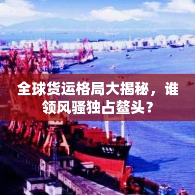 全球货运格局大揭秘，谁领风骚独占鳌头？