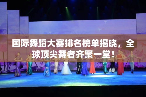 国际舞蹈大赛排名榜单揭晓，全球顶尖舞者齐聚一堂！